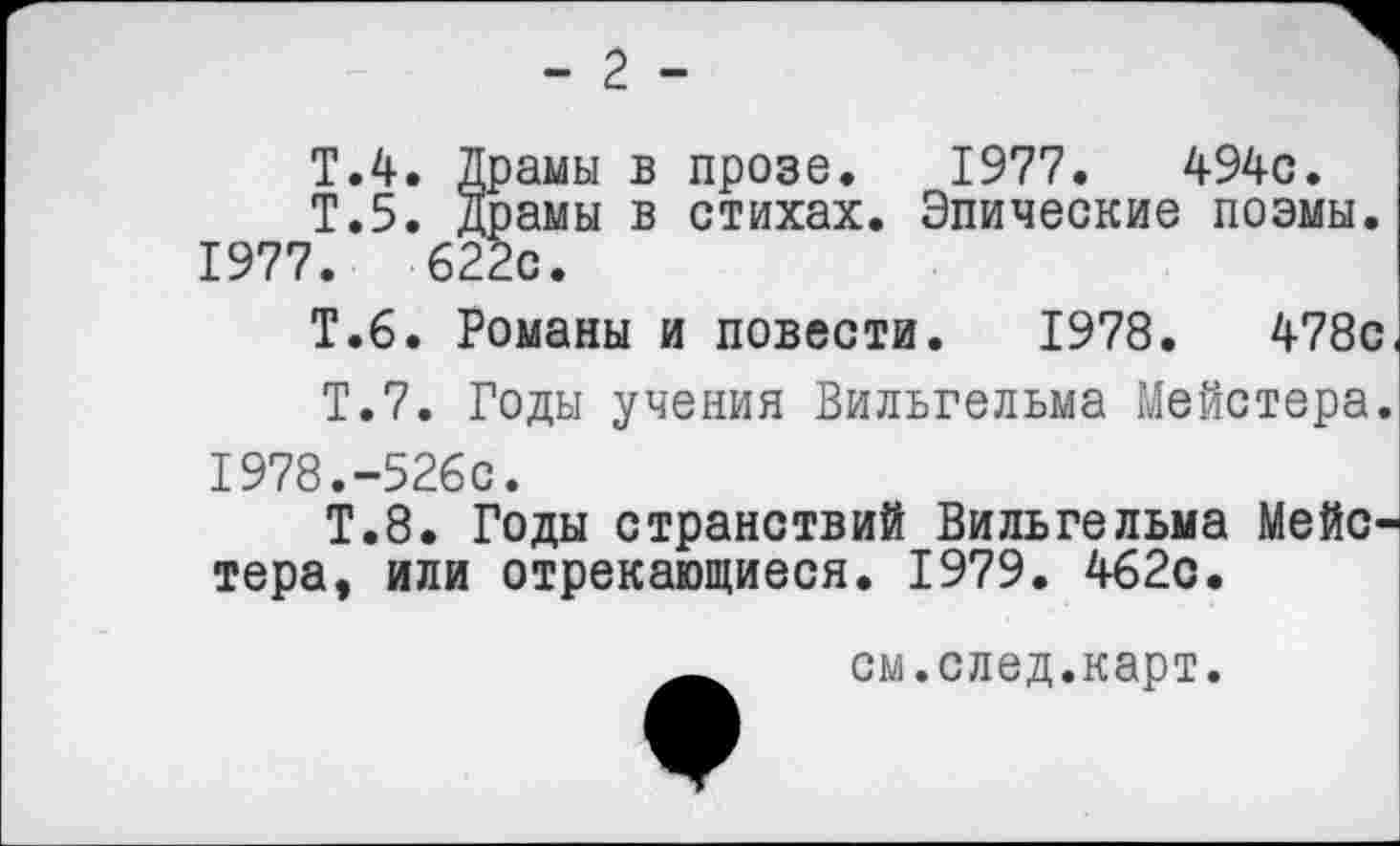 ﻿- 2 -
Т.4. Драмы в прозе. 1977.	494с.
Т.5. драмы в стихах. Эпические поэмы.
1977.	622с.
Т.6. Романы и повести. 1978.	478с.
Т.7. Годы учения Вильгельма Мейстера.
1978.	-526с.
Т.8. Годы странствий Вильгельма Мейстера, или отрекающиеся. 1979. 462с.
см.след.карт.